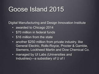 Goose Island 2015
Digital Manufacturing and Design Innovation Institute
• awarded to Chicago 2014
• $70 million in federal funds
• $16 million from the state
• another $250 million from private industry, like
General Electric, Rolls-Royce, Procter & Gamble,
Siemens, Lockheed Martin and Dow Chemical Co.
• managed by UI Labs (Universities and
Industries)—a subsidiary of U of I
 