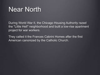 Near North
During World War II, the Chicago Housing Authority razed
the "Little Hell" neighborhood and built a low-rise apartment
project for war workers.
They called it the Frances Cabrini Homes after the first
American canonized by the Catholic Church.
 