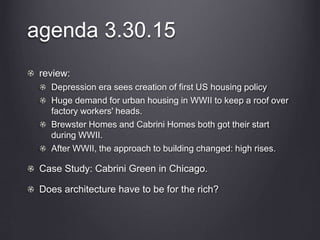 agenda 3.30.15
review:
Depression era sees creation of first US housing policy
Huge demand for urban housing in WWII to keep a roof over
factory workers' heads.
Brewster Homes and Cabrini Homes both got their start
during WWII.
After WWII, the approach to building changed: high rises.
Case Study: Cabrini Green in Chicago.
Does architecture have to be for the rich?
 