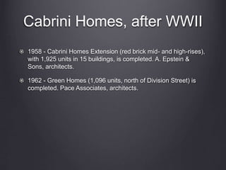 Cabrini Homes, after WWII
1958 - Cabrini Homes Extension (red brick mid- and high-rises),
with 1,925 units in 15 buildings, is completed. A. Epstein &
Sons, architects.
1962 - Green Homes (1,096 units, north of Division Street) is
completed. Pace Associates, architects.
 