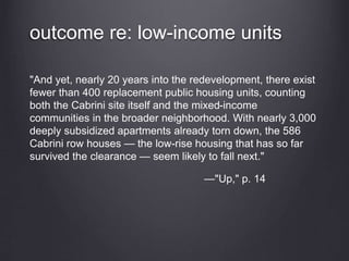 outcome re: low-income units
"And yet, nearly 20 years into the redevelopment, there exist
fewer than 400 replacement public housing units, counting
both the Cabrini site itself and the mixed-income
communities in the broader neighborhood. With nearly 3,000
deeply subsidized apartments already torn down, the 586
Cabrini row houses — the low-rise housing that has so far
survived the clearance — seem likely to fall next."
—"Up," p. 14
 