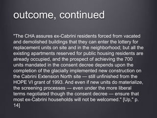 outcome, continued
"The CHA assures ex-Cabrini residents forced from vacated
and demolished buildings that they can enter the lottery for
replacement units on site and in the neighborhood; but all the
existing apartments reserved for public housing residents are
already occupied, and the prospect of achieving the 700
units mandated in the consent decree depends upon the
completion of the glacially implemented new construction on
the Cabrini Extension North site — still unfinished from the
HOPE VI grant of 1993. And even if new units do materialize,
the screening processes — even under the more liberal
terms negotiated though the consent decree — ensure that
most ex-Cabrini households will not be welcomed." [Up," p.
14]
 