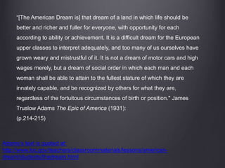 “[The American Dream is] that dream of a land in which life should be
better and richer and fuller for everyone, with opportunity for each
according to ability or achievement. It is a difficult dream for the European
upper classes to interpret adequately, and too many of us ourselves have
grown weary and mistrustful of it. It is not a dream of motor cars and high
wages merely, but a dream of social order in which each man and each
woman shall be able to attain to the fullest stature of which they are
innately capable, and be recognized by others for what they are,
regardless of the fortuitous circumstances of birth or position." James
Truslow Adams The Epic of America (1931):
(p.214-215)
Adams’s text is quoted at:
http://www.loc.gov/teachers/classroommaterials/lessons/american-
dream/students/thedream.html
 