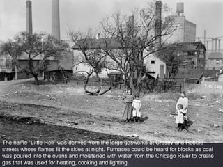 The name “Little Hell” was derived from the large gasworks at Crosby and Hobbie
streets whose flames lit the skies at night. Furnaces could be heard for blocks as coal
was poured into the ovens and moistened with water from the Chicago River to create
gas that was used for heating, cooking and lighting.
 