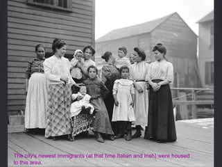 The city's newest immigrants (at that time Italian and Irish) were housed
to this area.
 