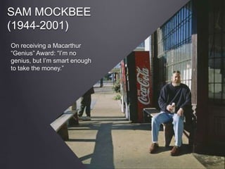 SAM MOCKBEE
(1944-2001)
On receiving a Macarthur
“Genius” Award: “I’m no
genius, but I’m smart enough
to take the money.”
 