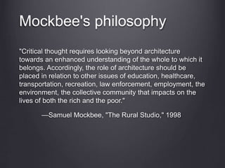 Mockbee's philosophy
"Critical thought requires looking beyond architecture
towards an enhanced understanding of the whole to which it
belongs. Accordingly, the role of architecture should be
placed in relation to other issues of education, healthcare,
transportation, recreation, law enforcement, employment, the
environment, the collective community that impacts on the
lives of both the rich and the poor."
—Samuel Mockbee, "The Rural Studio," 1998
 