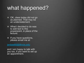 what happened?
OK, class today did not go
as planned. That may be
an understatement.
What I decided to do was
to add text to this
powerpoint, in place of the
lecture.
If you have questions,
please email me at:
jenbee60@illinois.edu
and I am happy to talk with
you too, if you want to set up
an appointment.
 
