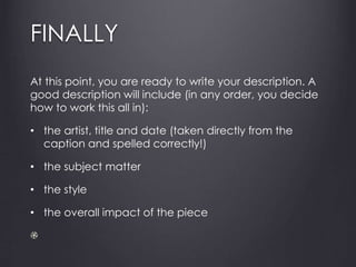 FINALLY
At this point, you are ready to write your description. A
good description will include (in any order, you decide
how to work this all in):
• the artist, title and date (taken directly from the
caption and spelled correctly!)
• the subject matter
• the style
• the overall impact of the piece
 