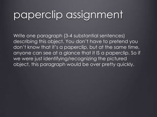 paperclip assignment
Write one paragraph (3-4 substantial sentences)
describing this object. You don’t have to pretend you
don’t know that it’s a paperclip, but at the same time,
anyone can see at a glance that it IS a paperclip. So if
we were just identifying/recognizing the pictured
object, this paragraph would be over pretty quickly.
 
