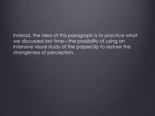 Instead, the idea of this paragraph is to practice what
we discussed last time—the possibility of using an
intensive visual study of the paperclip to restore the
strangeness of perception.
 