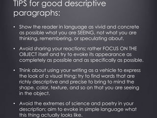 TIPS for good descriptive
paragraphs:
• Show the reader in language as vivid and concrete
as possible what you are SEEING, not what you are
thinking, remembering, or speculating about.
• Avoid sharing your reactions; rather FOCUS ON THE
OBJECT itself and try to evoke its appearance as
completely as possible and as specifically as possible.
• Think about using your writing as a vehicle to express
the look of a visual thing; try to find words that are
richly descriptive and precise to bring to mind the
shape, color, texture, and so on that you are seeing
in the object.
• Avoid the extremes of science and poetry in your
description; aim to evoke in simple language what
this thing actually looks like.
 