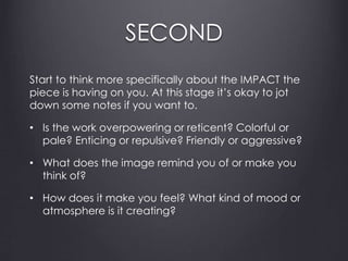 SECOND
Start to think more specifically about the IMPACT the
piece is having on you. At this stage it’s okay to jot
down some notes if you want to.
• Is the work overpowering or reticent? Colorful or
pale? Enticing or repulsive? Friendly or aggressive?
• What does the image remind you of or make you
think of?
• How does it make you feel? What kind of mood or
atmosphere is it creating?
 