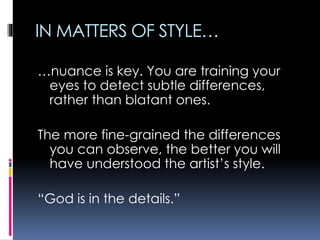 IN MATTERS OF STYLE…
…nuance is key. You are training your
eyes to detect subtle differences,
rather than blatant ones.
The more fine-grained the differences
you can observe, the better you will
have understood the artist’s style.
“God is in the details.”
 