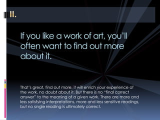 If you like a work of art, you’ll
often want to find out more
about it.
That’s great, find out more, it will enrich your experience of
the work, no doubt about it. But there is no “final correct
answer” to the meaning of a given work. There are more and
less satisfying interpretations, more and less sensitive readings,
but no single reading is ultimately correct.
 