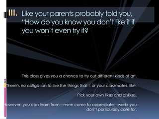 Like your parents probably told you,
“How do you know you don’t like it if
you won’t even try it?
This class gives you a chance to try out different kinds of art.
There’s no obligation to like the things that I, or your classmates, like.
Pick your own likes and dislikes.
However, you can learn from—even come to appreciate—works you
don’t particularly care for.
 