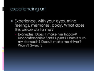 experiencing art
 Experience, with your eyes, mind,
feelings, memories, body. What does
this piece do to me?
 Examples: Does it make me happy?
Uncomfortable? Sad? Upset? Does it turn
my stomach? Does it make me shiver?
Worry? Sweat?
 