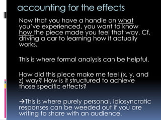 accounting for the effects
Now that you have a handle on what
you’ve experienced, you want to know
how the piece made you feel that way. Cf.
driving a car to learning how it actually
works.
This is where formal analysis can be helpful.
How did this piece make me feel (x, y, and
z) way? How is it structured to achieve
those specific effects?
This is where purely personal, idiosyncratic
responses can be weeded out if you are
writing to share with an audience.
 