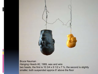Effects 1
Bruce Nauman
Hanging Heads #2, 1989, wax and wire
two heads, the first is 10 3/4 x 9 1/2 x 7 ¾, the second is slightly
smaller, both suspended approx 6' above the floor
 
