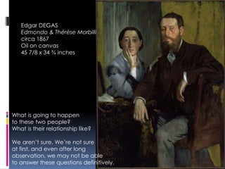 Edgar DEGAS
Edmondo & Thérèse Morbilli
circa 1867
Oil on canvas
45 7/8 x 34 ¾ inches
What is going to happen
to these two people?
What is their relationship like?
We aren’t sure. We’re not sure
at first, and even after long
observation, we may not be able
to answer these questions definitively.
 