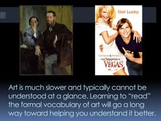 Art is much slower and typically cannot be
understood at a glance. Learning to “read”
the formal vocabulary of art will go a long
way toward helping you understand it better.
 