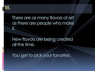 There are as many flavors of art
as there are people who make
it.
New flavors are being created
all the time.
You get to pick your favorites.
 