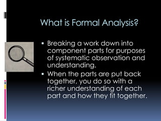 What is Formal Analysis?
 Breaking a work down into
component parts for purposes
of systematic observation and
understanding.
 When the parts are put back
together, you do so with a
richer understanding of each
part and how they fit together.
 