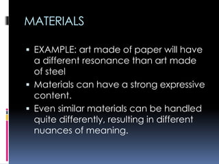 MATERIALS
 EXAMPLE: art made of paper will have
a different resonance than art made
of steel
 Materials can have a strong expressive
content.
 Even similar materials can be handled
quite differently, resulting in different
nuances of meaning.
 