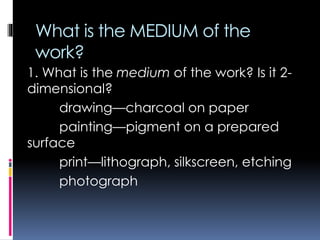 What is the MEDIUM of the
work?
1. What is the medium of the work? Is it 2-
dimensional?
drawing—charcoal on paper
painting—pigment on a prepared
surface
print—lithograph, silkscreen, etching
photograph
 