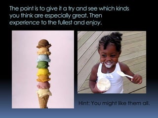 The point is to give it a try and see which kinds
you think are especially great. Then
experience to the fullest and enjoy.
Hint: You might like them all.
 