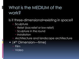 What is the MEDIUM of the
work?
Is it three-dimensional=existing in space?
 Sculpture
 Relief (bas-relief or low-relief)
 Sculpture in the round
 Installation
 Architecture and landscape architecture
 (4th Dimension—time)
 Film
 Video
 