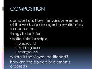 COMPOSITION
composition: how the various elements
of the work are arranged in relationship
to each other
things to look for:
spatial relationships:
 foreground
 middle ground
 background
where is the viewer positioned?
how are the objects or elements
ordered?
 