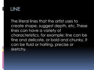 LINE
The literal lines that the artist uses to
create shape, suggest depth, etc. These
lines can have a variety of
characteristics, for example; line can be
fine and delicate, or bold and chunky, it
can be fluid or halting, precise or
sketchy.
 