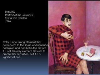 Otto Dix
Portrait of the Journalist
Sylvia van Harden
1926
Color is one strong element that
contributes to the sense of disharmony,
confusion and conflict in this picture.
It is not the only element Dix uses to
create that sensation, but it is a
significant one.
 