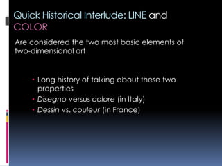 Quick Historical Interlude: LINE and
COLOR
 Long history of talking about these two
properties
 Disegno versus colore (in Italy)
 Dessin vs. couleur (in France)
Are considered the two most basic elements of
two-dimensional art
 