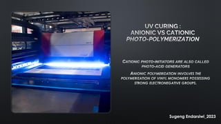 UV CURING :
ANIONIC VS CATIONIC
PHOTO-POLYMERIZATION
CATIONIC PHOTO-INITIATORS ARE ALSO CALLED
PHOTO-ACID GENERATORS
ANIONIC POLYMERIZATION INVOLVES THE
POLYMERIZATION OF VINYL MONOMERS POSSESSING
STRONG ELECTRONEGATIVE GROUPS.
Sugeng Endarsiwi_2023
 