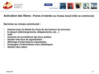 Activation des fibres  - Points d’intérêts au niveau local (ville ou commune) Services au niveau communal :  Internet (avec la liberté du choix du fournisseur de services) E-citoyen (téléchargements, télépaiements, etc…) VoIP Caméras de surveillance des lieux publics Gestion des feux de signalisation Affichage d’informations importantes Campagne d’informations avec statistiques  Gestion des radars 