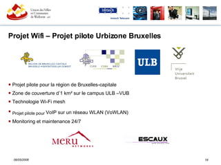 Projet Wifi – Projet pilote Urbizone Bruxelles  Projet pilote pour la région de Bruxelles-capitale Zone de couverture d’1 km² sur le campus ULB –VUB Technologie Wi-Fi mesh Projet pilote pour  VoIP sur un réseau WLAN (VoWLAN)  Monitoring et maintenance 24/7 