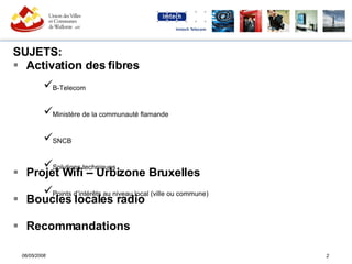 SUJETS: Activation des fibres Projet Wifi – Urbizone Bruxelles Boucles locales radio Recommandations B-Telecom Ministère de la communauté flamande SNCB Solutions techniques Points d’intérêts au niveau local (ville ou commune) 