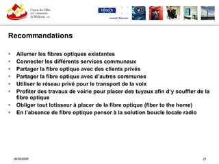 Recommandations Allumer les fibres optiques existantes Connecter les différents services communaux Partager la fibre optique avec des clients privés Partager la fibre optique avec d’autres communes Utiliser le réseau privé pour le transport de la voix Profiter des travaux de voirie pour placer des tuyaux afin d’y souffler de la fibre optique Obliger tout lotisseur à placer de la fibre optique (fiber to the home) En l’absence de fibre optique penser à la solution boucle locale radio 