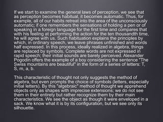 If we start to examine the general laws of perception, we see that 
as perception becomes habitual, it becomes automatic. Thus, for 
example, all of our habits retreat into the area of the unconsciously 
automatic; if one remembers the sensations of holding a pen or of 
speaking in a foreign language for the first time and compares that 
with his feeling at performing the action for the ten thousandth time, 
he will agree with us. Such habituation explains the principles by 
which, in ordinary speech, we leave phrases unfinished and words 
half expressed. In this process, ideally realized in algebra, things 
are replaced by symbols. Complete words are not expressed in 
rapid speech; their initial sounds are barely perceived. Alexander 
Pogodin offers the example of a boy considering the sentence "The 
Swiss mountains are beautiful" in the form of a series of letters: T, 
S, m, a, b. 
This characteristic of thought not only suggests the method of 
algebra, but even prompts the choice of symbols (letters, especially 
initial letters). By this "algebraic" method of thought we apprehend 
objects only as shapes with imprecise extensions; we do not see 
them in their entirety but rather recognize them by their main 
characteristics. We see the object as though it were enveloped in a 
sack. We know what it is by its configuration, but we see only its 
silhouette. 
 