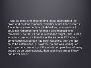 “I was cleaning and, meandering about, approached the 
divan and couldn't remember whether or not I had dusted it. 
Since these movements are habitual and unconscious I 
could not remember and felt that it was impossible to 
remember - so that if I had dusted it and forgot - that is, had 
acted unconsciously, then it was the same as if I had not. If 
some conscious person had been watching, then the fact 
could be established. If, however, no one was looking, or 
looking on unconsciously, if the whole complex lives of many 
people go on unconsciously, then such lives are as if they 
had never been.” 
 
