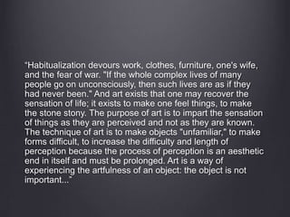 “Habitualization devours work, clothes, furniture, one's wife, 
and the fear of war. "If the whole complex lives of many 
people go on unconsciously, then such lives are as if they 
had never been." And art exists that one may recover the 
sensation of life; it exists to make one feel things, to make 
the stone stony. The purpose of art is to impart the sensation 
of things as they are perceived and not as they are known. 
The technique of art is to make objects "unfamiliar," to make 
forms difficult, to increase the difficulty and length of 
perception because the process of perception is an aesthetic 
end in itself and must be prolonged. Art is a way of 
experiencing the artfulness of an object: the object is not 
important...” 
 