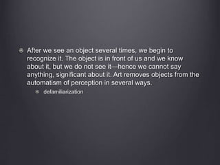 After we see an object several times, we begin to 
recognize it. The object is in front of us and we know 
about it, but we do not see it—hence we cannot say 
anything, significant about it. Art removes objects from the 
automatism of perception in several ways. 
defamiliarization 
 