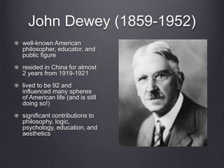 John Dewey (1859-1952) 
well-known American 
philosopher, educator, and 
public figure 
resided in China for almost 
2 years from 1919-1921 
lived to be 92 and 
influenced many spheres 
of American life (and is still 
doing so!) 
significant contributions to 
philosophy, logic, 
psychology, education, and 
aesthetics 
 