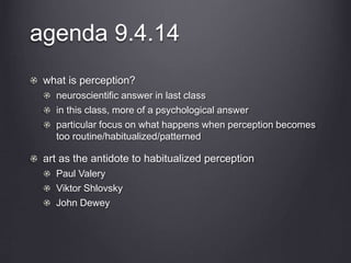 agenda 9.4.14 
what is perception? 
neuroscientific answer in last class 
in this class, more of a psychological answer 
particular focus on what happens when perception becomes 
too routine/habitualized/patterned 
art as the antidote to habitualized perception 
Paul Valery 
Viktor Shlovsky 
John Dewey 
 