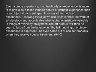 Even a crude experience, if authentically an experience, is more
fit to give a clue to the intrinsic nature of esthetic experience than
is an object already set apart from any other mode of
experience. Following this clue we can discover how the work of
art develops and accentuates what is characteristically valuable
in things of everyday enjoyment. The art product will then be
seen to issue from the latter, when the full meaning of ordinary
experience is expressed, as dyes come out of coal tar products
when they receive special treatment. (9-10)
 