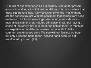 Of much of our experience as it is actually lived under present
economic and legal institutional conditions, it is only too true that
these separations hold. Only occasionally in the lives of many
are the senses fraught with the sentiment that comes from deep
realization of intrinsic meanings. We undergo sensations as
mechanical stimuli or as irritated stimulations, without having a
sense of the reality that is in them and behind them: in much of
our experience our different senses do not unite to tell a
common and enlarged story. We see without feeling; we hear,
but only a second-hand report, second hand because not
reenforced by vision. (21)
 