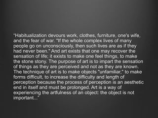 “Habitualization devours work, clothes, furniture, one's wife,
and the fear of war. "If the whole complex lives of many
people go on unconsciously, then such lives are as if they
had never been." And art exists that one may recover the
sensation of life; it exists to make one feel things, to make
the stone stony. The purpose of art is to impart the sensation
of things as they are perceived and not as they are known.
The technique of art is to make objects "unfamiliar," to make
forms difficult, to increase the difficulty and length of
perception because the process of perception is an aesthetic
end in itself and must be prolonged. Art is a way of
experiencing the artfulness of an object: the object is not
important...”
 
