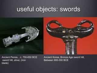 useful objects: swords 
Ancient Persia, , c. 750-650 BCE 
sword hilt, silver, (iron 
blade) 
Ancient Korea, Bronze Age sword hilt, 
Between 900-300 BCE 
 